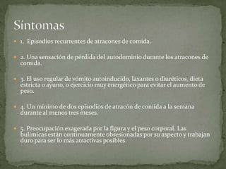  1. Episodios recurrentes de atracones de comida.

 2. Una sensación de pérdida del autodominio durante los atracones de
  comida.

 3. El uso regular de vómito autoinducido, laxantes o diuréticos, dieta
  estricta o ayuno, o ejercicio muy energético para evitar el aumento de
  peso.

 4. Un mínimo de dos episodios de atracón de comida a la semana
  durante al menos tres meses.

 5. Preocupación exagerada por la figura y el peso corporal. Las
  bulímicas están continuamente obsesionadas por su aspecto y trabajan
  duro para ser lo más atractivas posibles.
 