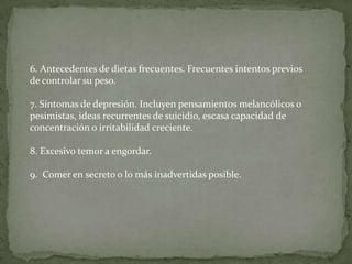 6. Antecedentes de dietas frecuentes. Frecuentes intentos previos
de controlar su peso.

7. Síntomas de depresión. Incluyen pensamientos melancólicos o
pesimistas, ideas recurrentes de suicidio, escasa capacidad de
concentración o irritabilidad creciente.

8. Excesivo temor a engordar.

9. Comer en secreto o lo más inadvertidas posible.
 