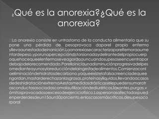 ¿   Qué es la anorexia?¿Qué es la
               anorexia?
 anorexia consiste en untrastorno de la conducta alimentaria que su
  La
pone una pérdida de pesoprovoca daporel propio enfermo
yllevaaunestadodeinanición.Laanorexiasecaracterizaporeltemoraaume
ntardepeso,yporunapercepcióndistorsionadaydelirantedelpropiocuerp
oquehacequeelenfermoseveagordoauncuandosupesoseencuentrapor
debajodelorecomendado.Porelloiniciaunadisminuciónprogresivadelpes
omedianteayunosylareduccióndelaingestadealimentos.Comienzaconl
aeliminacióndehidratosdecarbono,yaqueexistelafalsacreenciadequee
ngordan,mastarderechazanlasgrasas,proteínasylíquidos,llevandoacasos
dedeshidrataciónextremaAestasmedidasdrásticasselepuedensumarotr
asconductasasociadascomolautilizacióndediuréticos,laxantes,purgas,v
ómitosprovocadosoexcesodeejerciciofísico.Laspersonasafectadaspued
enperderdesdeun15aun50porciento,enloscasosmáscríticos,desupesoco
rporal
 