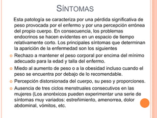 SÍNTOMAS
Esta patología se caracteriza por una pérdida significativa de
peso provocada por el enfermo y por una percepción errónea
del propio cuerpo. En consecuencia, los problemas
endocrinos se hacen evidentes en un espacio de tiempo
relativamente corto. Los principales síntomas que determinan
la aparición de la enfermedad son los siguientes
 Rechazo a mantener el peso corporal por encima del mínimo
adecuado para la edad y talla del enfermo.
 Miedo al aumento de peso o a la obesidad incluso cuando el
peso se encuentra por debajo de lo recomendable.
 Percepción distorsionada del cuerpo, su peso y proporciones.
 Ausencia de tres ciclos menstruales consecutivos en las
mujeres (Los anoréxicos pueden experimentar una serie de
síntomas muy variados: estreñimiento, amenorrea, dolor
abdominal, vómitos, etc.
 