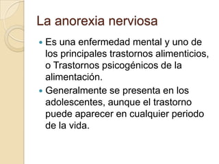 La anorexia nerviosa
 Es una enfermedad mental y uno de
los principales trastornos alimenticios,
o Trastornos psicogénicos de la
alimentación.
 Generalmente se presenta en los
adolescentes, aunque el trastorno
puede aparecer en cualquier periodo
de la vida.
 