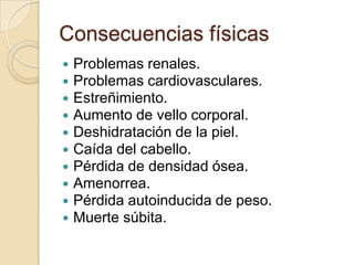 Consecuencias físicas
 Problemas renales.
 Problemas cardiovasculares.
 Estreñimiento.
 Aumento de vello corporal.
 Deshidratación de la piel.
 Caída del cabello.
 Pérdida de densidad ósea.
 Amenorrea.
 Pérdida autoinducida de peso.
 Muerte súbita.
 