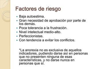 Factores de riesgo
 Baja autoestima.
 Gran necesidad de aprobación por parte de
los demás.
 Poca tolerancia a la frustración.
 Nivel intelectual medio-alto.
 Perfeccionistas.
 Con tendencia a evitar los conflictos.
*La anorexia no es exclusiva de aquellos
indicadores, pudiendo darse así en personas
que no presenten ninguna de esas
características, y no darse nunca en
personas que sí.
 