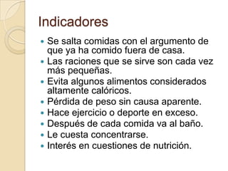 Indicadores
 Se salta comidas con el argumento de
que ya ha comido fuera de casa.
 Las raciones que se sirve son cada vez
más pequeñas.
 Evita algunos alimentos considerados
altamente calóricos.
 Pérdida de peso sin causa aparente.
 Hace ejercicio o deporte en exceso.
 Después de cada comida va al baño.
 Le cuesta concentrarse.
 Interés en cuestiones de nutrición.
 