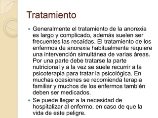 Tratamiento
 Generalmente el tratamiento de la anorexia
es largo y complicado, además suelen ser
frecuentes las recaídas. El tratamiento de los
enfermos de anorexia habitualmente requiere
una intervención simultánea de varias áreas.
Por una parte debe tratarse la parte
nutricional y a la vez se suele recurrir a la
psicoterapia para tratar la psicológica. En
muchas ocasiones se recomienda terapia
familiar y muchos de los enfermos también
deben ser medicados.
 Se puede llegar a la necesidad de
hospitalizar al enfermo, en caso de que la
vida de este peligre.
 