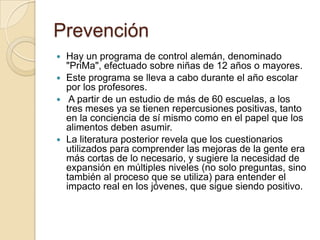 Prevención
 Hay un programa de control alemán, denominado
"PriMa", efectuado sobre niñas de 12 años o mayores.
 Este programa se lleva a cabo durante el año escolar
por los profesores.
 A partir de un estudio de más de 60 escuelas, a los
tres meses ya se tienen repercusiones positivas, tanto
en la conciencia de sí mismo como en el papel que los
alimentos deben asumir.
 La literatura posterior revela que los cuestionarios
utilizados para comprender las mejoras de la gente era
más cortas de lo necesario, y sugiere la necesidad de
expansión en múltiples niveles (no solo preguntas, sino
también al proceso que se utiliza) para entender el
impacto real en los jóvenes, que sigue siendo positivo.
 