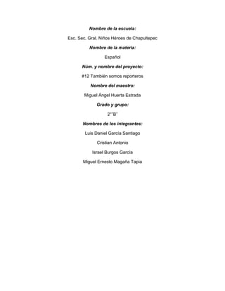 Nombre de la escuela:
Esc. Sec. Gral. Niños Héroes de Chapultepec
Nombre de la materia:
Español
Núm. y nombre del proyecto:
#12 También somos reporteros
Nombre del maestro:
Miguel Ángel Huerta Estrada
Grado y grupo:
2°”B”
Nombres de los integrantes:
Luis Daniel García Santiago
Cristian Antonio
Israel Burgos García
Miguel Ernesto Magaña Tapia
 