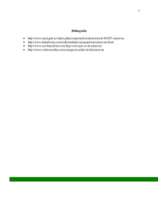 7
Bibliografía
 http://www.msal.gob.ar/index.php/component/content/article/48/207-anorexia
 http://www.dmedicina.com/enfermedades/psiquiatricas/anorexia.html
 http://www.cat-barcelona.com/faqs/view/que-es-la-anorexia
 http://www.webconsultas.com/categoria/salud-al-dia/anorexia
 