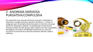 2- ANOREXIA NERVIOSA
PURGATIVA/COMPULSIVA
Son pacientes que recurren de forma puntual o sistemática a
atracones o purgas (vómitos, laxantes, diuréticos…). Existe un
subgrupo que no presenta atracones pero sí recurren a la purga
de forma sistemática. Debido a la pérdida del control de los
impulsos propio de este grupo, estos sujetos son más susceptibles
de padecer una mayor variabilidad emocional, así como de
sucumbir al consumo de sustancias adictivas (alcohol, tabaco,
etcétera).
 