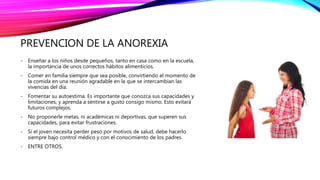 PREVENCION DE LA ANOREXIA
- Enseñar a los niños desde pequeños, tanto en casa como en la escuela,
la importancia de unos correctos hábitos alimenticios.
- Comer en familia siempre que sea posible, convirtiendo el momento de
la comida en una reunión agradable en la que se intercambian las
vivencias del día.
- Fomentar su autoestima. Es importante que conozca sus capacidades y
limitaciones, y aprenda a sentirse a gusto consigo mismo. Esto evitará
futuros complejos.
- No proponerle metas, ni académicas ni deportivas, que superen sus
capacidades, para evitar frustraciones.
- Si el joven necesita perder peso por motivos de salud, debe hacerlo
siempre bajo control médico y con el conocimiento de los padres.
- ENTRE OTROS.
 