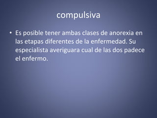compulsiva Es posible tener ambas clases de anorexia en las etapas diferentes de la enfermedad. Su especialista averiguara cual de las dos padece el enfermo. 