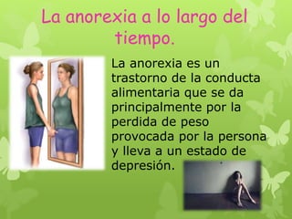 La anorexia a lo largo del
tiempo.
La anorexia es un
trastorno de la conducta
alimentaria que se da
principalmente por la
perdida de peso
provocada por la persona
y lleva a un estado de
depresión.
 