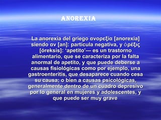 La anorexia del griego ανορεξία [anorexia] siendo αν [an]: partícula negativa, y ὀρέξις [óreksis]: ‘apetito’— es un trastorno alimentario, que se caracteriza por la falta anormal de apetito, y que puede deberse a causas fisiológicas como por ejemplo, una gastroenteritis, que desaparece cuando cesa su causa; o bien a causas psicológicas, generalmente dentro de un cuadro depresivo por lo general en mujeres y adolescentes, y que puede ser muy grave   ANOREXIA 