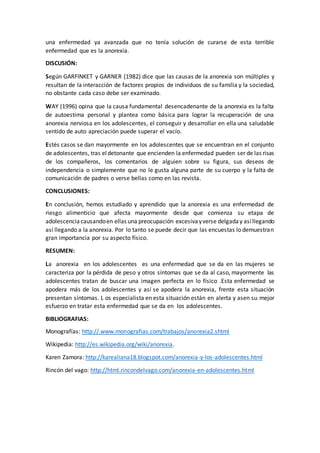 una enfermedad ya avanzada que no tenía solución de curarse de esta terrible
enfermedad que es la anorexia.
DISCUSIÓN:
Según GARFINKET y GARNER (1982) dice que las causas de la anorexia son múltiples y
resultan de la interacción de factores propios de individuos de su familia y la sociedad,
no obstante cada caso debe ser examinado.
WAY (1996) opina que la causa fundamental desencadenante de la anorexia es la falta
de autoestima personal y plantea como básica para lograr la recuperación de una
anorexia nerviosa en los adolescentes, el conseguir y desarrollar en ella una saludable
sentido de auto apreciación puede superar el vacío.
Estés casos se dan mayormente en los adolescentes que se encuentran en el conjunto
de adolescentes, tras eldetonante que encienden la enfermedad pueden ser de las risas
de los compañeros, los comentarios de alguien sobre su figura, sus deseos de
independencia o simplemente que no le gusta alguna parte de su cuerpo y la falta de
comunicación de padres o verse bellas como en las revista.
CONCLUSIONES:
En conclusión, hemos estudiado y aprendido que la anorexia es una enfermedad de
riesgo alimenticio que afecta mayormente desde que comienza su etapa de
adolescenciacausandoen ellas una preocupación excesivayverse delgaday asíllegando
así llegando a la anorexia. Por lo tanto se puede decir que las encuestas lo demuestran
gran importancia por su aspecto físico.
RESUMEN:
La anorexia en los adolescentes es una enfermedad que se da en las mujeres se
caracteriza por la pérdida de peso y otros síntomas que se da al caso, mayormente las
adolescentes tratan de buscar una imagen perfecta en lo físico .Esta enfermedad se
apodera más de los adolescentes y así se apodera la anorexia, frente esta situación
presentan síntomas. L os especialista en esta situación están en alerta y asen su mejor
esfuerzo en tratar esta enfermedad que se da en los adolescentes.
BIBLIOGRAFIAS:
Monografías: http://.www.monografias.com/trabajos/anorexia2.shtml
Wikipedia: http://es.wikipedia.org/wiki/anorexia.
Karen Zamora: http://karealiana18.blogspot.com/anorexia-y-los-adolescentes.html
Rincón del vago: http://html.rincondelvago.com/anorexia-en-adolescentes.html
 