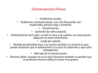 Consecuencias Físicas:

                         • Problemas renales.
         • Problemas cardiovasculares. Los más frecuentes son
                    bradicardia, presión baja y arritmias.
                            • Estreñimiento.
                      • Aumento de vello corporal.
 • Deshidratación de la piel. La piel se seca y se cuartea, en casos graves
                       adquiere un tono amarillento.
                          • Caída del cabello.
   • Pérdida de densidad ósea. Los huesos también se resiente lo que
    puede ocasionar que el adolescente no crezca lo suficiente y que sufra
                                osteoporosis.
                     • Retirada de la menstruación.
• Muerte súbita. Aunque no es lo más frecuente también es posible que
              se produzca muerte súbita en casos muy graves.
 