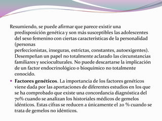 Resumiendo, se puede afirmar que parece existir una
  predisposición genética y son más susceptibles las adolescentes
  del sexo femenino con ciertas características de la personalidad
  (personas
  perfeccionistas, inseguras, estrictas, constantes, autoexigentes).
  Desempeñan un papel no totalmente aclarado las circunstancias
  familiares y socioculturales. No puede descartarse la implicación
  de un factor endocrinológico o bioquímico no totalmente
  conocido.
 Factores genéticos. La importancia de los factores genéticos
  viene dada por las aportaciones de diferentes estudios en los que
  se ha comprobado que existe una concordancia diagnóstica del
  70% cuando se analizan los historiales médicos de gemelos
  idénticos. Estas cifras se reducen a únicamente el 20 % cuando se
  trata de gemelos no idénticos.
 