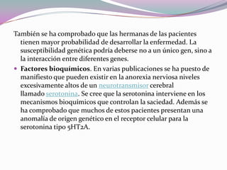 También se ha comprobado que las hermanas de las pacientes
  tienen mayor probabilidad de desarrollar la enfermedad. La
  susceptibilidad genética podría deberse no a un único gen, sino a
  la interacción entre diferentes genes.
 Factores bioquímicos. En varias publicaciones se ha puesto de
  manifiesto que pueden existir en la anorexia nerviosa niveles
  excesivamente altos de un neurotransmisor cerebral
  llamado serotonina. Se cree que la serotonina interviene en los
  mecanismos bioquímicos que controlan la saciedad. Además se
  ha comprobado que muchos de estos pacientes presentan una
  anomalía de origen genético en el receptor celular para la
  serotonina tipo 5HT2A.
 