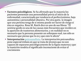  Factores psicológicos. Se ha afirmado que la mayoría los
  pacientes presentan una personalidad previa al inicio de la
  enfermedad, caracterizada por tendencia al perfeccionismo, baja
  autoestima y personalidad obsesiva. Por otra parte, la imagen
  que una persona tenga de sí misma puede ser factor de riesgo si
  ésta es negativa. Rosa M. Raich dice en uno de sus libros: "El
  sentirse gordo es una de las causas más frecuentes que inciden en
  la aparición de trastornos alimentarios, y en realidad no es
  necesario que la persona presente un sobrepeso real, tan sólo es
  necesario que piense que lo es y que esto le afecte“
 Interpretación psicoanalista. La interpretación psicoanalista
  pone especial énfasis en que se trata de jóvenes que no son
  capaces de separarse psicológicamente de la figura materna y que
  la inanición tendría el significado inconsciente de evitar el
  crecimiento
 
