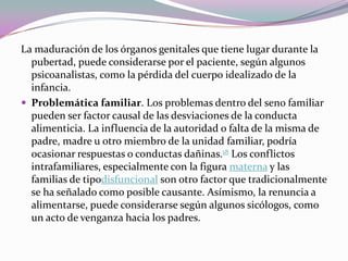 La maduración de los órganos genitales que tiene lugar durante la
  pubertad, puede considerarse por el paciente, según algunos
  psicoanalistas, como la pérdida del cuerpo idealizado de la
  infancia.
 Problemática familiar. Los problemas dentro del seno familiar
  pueden ser factor causal de las desviaciones de la conducta
  alimenticia. La influencia de la autoridad o falta de la misma de
  padre, madre u otro miembro de la unidad familiar, podría
  ocasionar respuestas o conductas dañinas.18 Los conflictos
  intrafamiliares, especialmente con la figura materna y las
  familias de tipodisfuncional son otro factor que tradicionalmente
  se ha señalado como posible causante. Asímismo, la renuncia a
  alimentarse, puede considerarse según algunos sicólogos, como
  un acto de venganza hacia los padres.
 