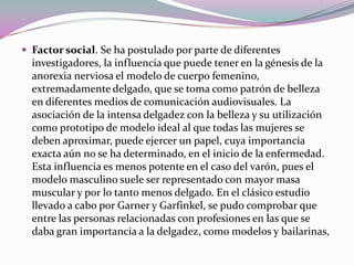  Factor social. Se ha postulado por parte de diferentes
  investigadores, la influencia que puede tener en la génesis de la
  anorexia nerviosa el modelo de cuerpo femenino,
  extremadamente delgado, que se toma como patrón de belleza
  en diferentes medios de comunicación audiovisuales. La
  asociación de la intensa delgadez con la belleza y su utilización
  como prototipo de modelo ideal al que todas las mujeres se
  deben aproximar, puede ejercer un papel, cuya importancia
  exacta aún no se ha determinado, en el inicio de la enfermedad.
  Esta influencia es menos potente en el caso del varón, pues el
  modelo masculino suele ser representado con mayor masa
  muscular y por lo tanto menos delgado. En el clásico estudio
  llevado a cabo por Garner y Garfinkel, se pudo comprobar que
  entre las personas relacionadas con profesiones en las que se
  daba gran importancia a la delgadez, como modelos y bailarinas,
 