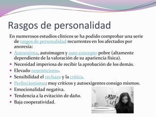 Rasgos de personalidad
En numerosos estudios clínicos se ha podido comprobar una serie
  de rasgos de personalidad recurrentes en los afectados por
  anorexia:
 Autoestima, autoimagen y auto concepto pobre (altamente
  dependiente de la valoración de su apariencia física).
 Necesidad imperiosa de recibir la aprobación de los demás.
 Elevado neuroticismo.
 Sensibilidad el rechazo y la crítica.
 Perfeccionismo; muy críticos y autoexigentes consigo mismos.
 Emocionalidad negativa.
 Tendencia a la evitación de daño.
 Baja cooperatividad.
 