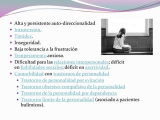  Alta y persistente auto-direccionalidad
 Introversión.
 Timidez.
 Inseguridad.
 Baja tolerancia a la frustración
 Temperamento ansioso.
 Dificultad para las relaciones interpersonales; déficit
  en habilidades sociales; déficit en asertividad.
 Comorbilidad con trastornos de personalidad
    Trastorno de personalidad por evitación
    Trastorno obsesivo-compulsivo de la personalidad
    Trastorno de la personalidad por dependencia
    Trastorno límite de la personalidad (asociado a pacientes
     bulímicos).
 