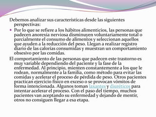 Debemos analizar sus características desde las siguientes
   perspectivas:
 Por lo que se refiere a los hábitos alimenticios, las personas que
   padecen anorexia nerviosa disminuyen voluntariamente total o
   parcialmente el consumo de alimentos y seleccionan aquellos
   que ayuden a la reducción del peso. Llegan a realizar registro
   diario de las calorías consumidas y muestran un comportamiento
   obsesivo por las comidas.
El comportamiento de las personas que padecen este trastorno es
   muy variable dependiendo del paciente y la fase de la
   enfermedad. Al principio, mienten constantemente a los que le
   rodean, normalmente a la familia, como método para evitar las
   comidas y acelerar el proceso de pérdida de peso. Otros pacientes
   practican ejercicio físico en exceso o se provocan vómitos de
   forma intencionada. Algunos toman laxantes y diuréticos para
   intentar acelerar el proceso. Con el paso del tiempo, muchos
   pacientes van aceptando su enfermedad y dejando de mentir,
   otros no consiguen llegar a esa etapa.
 