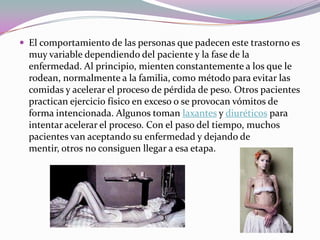  El comportamiento de las personas que padecen este trastorno es
  muy variable dependiendo del paciente y la fase de la
  enfermedad. Al principio, mienten constantemente a los que le
  rodean, normalmente a la familia, como método para evitar las
  comidas y acelerar el proceso de pérdida de peso. Otros pacientes
  practican ejercicio físico en exceso o se provocan vómitos de
  forma intencionada. Algunos toman laxantes y diuréticos para
  intentar acelerar el proceso. Con el paso del tiempo, muchos
  pacientes van aceptando su enfermedad y dejando de
  mentir, otros no consiguen llegar a esa etapa.
 