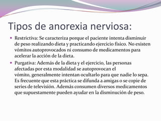 Tipos de anorexia nerviosa:
 Restrictiva: Se caracteriza porque el paciente intenta disminuir
  de peso realizando dieta y practicando ejercicio físico. No existen
  vómitos autoprovocados ni consumo de medicamentos para
  acelerar la acción de la dieta.
 Purgativa: Además de la dieta y el ejercicio, las personas
  afectadas por esta modalidad se autoprovocan el
  vómito, generalmente intentan ocultarlo para que nadie lo sepa.
  Es frecuente que esta práctica se difunda a amigas o se copie de
  series de televisión. Además consumen diversos medicamentos
  que supuestamente pueden ayudar en la disminución de peso.
 