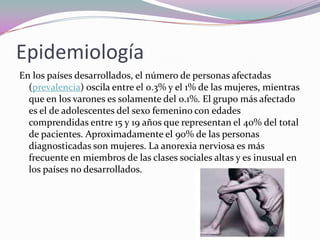 Epidemiología
En los países desarrollados, el número de personas afectadas
  (prevalencia) oscila entre el 0.3% y el 1% de las mujeres, mientras
  que en los varones es solamente del 0.1%. El grupo más afectado
  es el de adolescentes del sexo femenino con edades
  comprendidas entre 15 y 19 años que representan el 40% del total
  de pacientes. Aproximadamente el 90% de las personas
  diagnosticadas son mujeres. La anorexia nerviosa es más
  frecuente en miembros de las clases sociales altas y es inusual en
  los países no desarrollados.
 