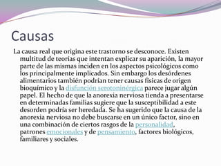 Causas
La causa real que origina este trastorno se desconoce. Existen
  multitud de teorías que intentan explicar su aparición, la mayor
  parte de las mismas inciden en los aspectos psicológicos como
  los principalmente implicados. Sin embargo los desórdenes
  alimentarios también podrían tener causas físicas de origen
  bioquímico y la disfunción serotoninérgica parece jugar algún
  papel. El hecho de que la anorexia nerviosa tienda a presentarse
  en determinadas familias sugiere que la susceptibilidad a este
  desorden podría ser heredada. Se ha sugerido que la causa de la
  anorexia nerviosa no debe buscarse en un único factor, sino en
  una combinación de ciertos rasgos de la personalidad,
  patrones emocionales y de pensamiento, factores biológicos,
  familiares y sociales.
 