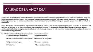 CAUSAS DE LA ANOREXIA.
Aunque hay muchos factores socioculturales que pueden desencadenar la anorexia, es probable que una parte de la población tenga una
mayor predisposición física a sufrir este trastorno, independientemente de la presión que pueda ejercer el entorno. Por ello existen de
factores generales que se asocian a un factor desencadenante o cierta vulnerabilidad biológica, que es lo que precipita el desarrollo de la
enfermedad.
Hasta el momento se había señalado especialmente a la moda, la belleza y al culto al cuerpo como principales causantes de la enfermedad,
pero hoy se sabe que en su aparición también intervienen otros factores. El origen de la anorexia se encuentra, en definitiva, en una
combinación de factores biológicos (cambios físicos), psicológicos y sociales. De esta manera se pueden distinguir dos tipos de factores:
desencadenantes y generales.
En definitiva, entre los factores desencadenantes nos encontramos con:
* La propia obesidad del enfermo. * Obesidad materna.
* Muerte o enfermedad de un ser querido. * Separación de los padres.
* Alejamiento del hogar. * Fracasos escolares.
* Accidentes. * Sucesos traumáticos.
 