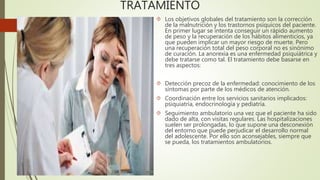 TRATAMIENTO 
 Los objetivos globales del tratamiento son la corrección 
de la malnutrición y los trastornos psíquicos del paciente. 
En primer lugar se intenta conseguir un rápido aumento 
de peso y la recuperación de los hábitos alimenticios, ya 
que pueden implicar un mayor riesgo de muerte. Pero 
una recuperación total del peso corporal no es sinónimo 
de curación. La anorexia es una enfermedad psiquiátrica y 
debe tratarse como tal. El tratamiento debe basarse en 
tres aspectos: 
 Detección precoz de la enfermedad: conocimiento de los 
síntomas por parte de los médicos de atención. 
 Coordinación entre los servicios sanitarios implicados: 
psiquiatría, endocrinología y pediatría. 
 Seguimiento ambulatorio una vez que el paciente ha sido 
dado de alta, con visitas regulares. Las hospitalizaciones 
suelen ser prolongadas, lo que supone una desconexión 
del entorno que puede perjudicar el desarrollo normal 
del adolescente. Por ello son aconsejables, siempre que 
se pueda, los tratamientos ambulatorios. 
 