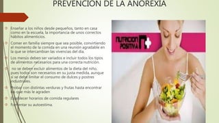 PREVENCIÓN DE LA ANOREXIA 
 Enseñar a los niños desde pequeños, tanto en casa 
como en la escuela, la importancia de unos correctos 
hábitos alimenticios. 
 Comer en familia siempre que sea posible, convirtiendo 
el momento de la comida en una reunión agradable en 
la que se intercambian las vivencias del día. 
 Los menús deben ser variados e incluir todos los tipos 
de alimentos necesarios para una correcta nutrición. 
 no se deben excluir alimentos de la dieta del niño, 
pues todos son necesarios en su justa medida, aunque 
sí se debe limitar el consumo de dulces y postres 
industriales. 
 Probar con distintas verduras y frutas hasta encontrar 
las que más le agraden 
 Establecer horarios de comida regulares 
 Fomentar su autoestima. 
 