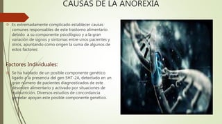 CAUSAS DE LA ANOREXIA 
 Es extremadamente complicado establecer causas 
comunes responsables de este trastorno alimentario 
debido a su componente psicológico y a la gran 
variación de signos y síntomas entre unos pacientes y 
otros, apuntando como origen la suma de algunos de 
estos factores: 
Factores Individuales: 
 Se ha hablado de un posible componente genético 
ligado a la presencia del gen 5HT-2A, detectado en un 
gran número de pacientes diagnosticados de este 
desorden alimentario y activado por situaciones de 
malnutrición. Diversos estudios de concordancia 
gemelar apoyan este posible componente genético. 
 