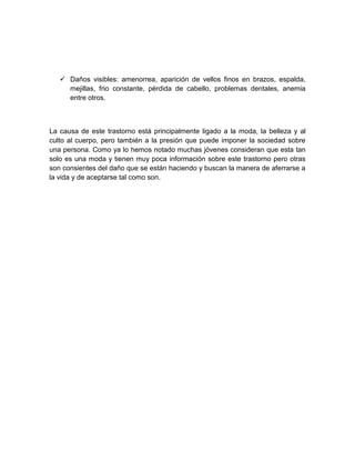  Daños visibles: amenorrea, aparición de vellos finos en brazos, espalda,
mejillas, frio constante, pérdida de cabello, problemas dentales, anemia
entre otros.
La causa de este trastorno está principalmente ligado a la moda, la belleza y al
culto al cuerpo, pero también a la presión que puede imponer la sociedad sobre
una persona. Como ya lo hemos notado muchas jóvenes consideran que esta tan
solo es una moda y tienen muy poca información sobre este trastorno pero otras
son consientes del daño que se están haciendo y buscan la manera de aferrarse a
la vida y de aceptarse tal como son.
 