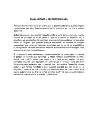 CONCLUSIONES Y RECOMENDACIONES.
Para concluir debemos tener en cuenta que si deseamos tener un cuerpo delgado
y sano hacer ejercicio y llevar una alimentación adecuada es una buena manera
de hacerlo.
Debemos aprender a querernos y aceptarnos tal y como somos, aprender que no
importa el prototipo de mujer perfecta que la sociedad ha impuesto en la
actualidad ya que si echamos un vistazo a generaciones pasadas se consideraban
bellas las mujeres que poseían cuerpos curvilíneos no mujeres de cuerpos
esqueléticos que vemos en pasarelas y películas que en vez de ser agradables a
la vista parecen sacadas de cuentos de terror, somos hermosos no solo por cómo
nos vemos sino por como actuamos.
Si no queremos tener sobrepeso no es necesario dejar de comer basta con reducir
la porción de comida que ingerimos y hacer ejercicio regularmente, debemos
asumir una posición crítica con respecto a lo que vemos, puede que esas
hermosas mujeres que aparecen en comerciales y revistas sean atractivas
físicamente pero debemos ser consientes que en nuestra fisionomía influyen
factores que hemos heredado y que nuestros cuerpos pueden tender a ser
delgados o robustos así que por más que deseemos tener un cuerpo como el de
alguna supermodelo o actriz no vamos a vernos igual y no es necesario matarnos
de hambre, basta solo con querernos como somos.
 