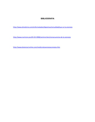 BIBLIOGRAFIA
http://www.dmedicina.com/enfermedades/digestivas/actualidad/que-es-la-anorexia
http://www.nutricion.pro/01-02-2008/sentirse-bien/consecuencias-de-la-anorexia
http://www.botanical-online.com/medicinalsanorexiaconsejos.htm
 