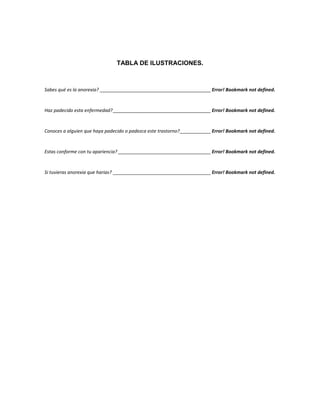 TABLA DE ILUSTRACIONES.
Sabes qué es la anorexia? ___________________________________________ Error! Bookmark not defined.
Haz padecido esta enfermedad?______________________________________ Error! Bookmark not defined.
Conoces a alguien que haya padecido o padezca este trastorno?____________ Error! Bookmark not defined.
Estas conforme con tu apariencia? ____________________________________ Error! Bookmark not defined.
Si tuvieras anorexia que harias? ______________________________________ Error! Bookmark not defined.
 