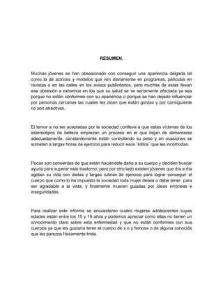 RESUMEN.
Muchas jóvenes se han obsesionado con conseguir una apariencia delgada tal
como la de actrices y modelos que ven diariamente en programas, películas en
revistas o en las calles en los avisos publicitarios, pero muchas de estas llevan
esa obsesión a extremos en los que su salud se ve seriamente afectada ya sea
porque no están conformes con su apariencia o porque se han dejado influenciar
por personas cercanas las cuales les dicen que están gordas y por consiguiente
no son atractivas.
El temor a no ser aceptadas por la sociedad conlleva a que estas víctimas de los
estereotipos de belleza empiezan un proceso en el que dejan de alimentarse
adecuadamente, constantemente están controlando su peso y en ocasiones se
someten a largas horas de ejercicio para reducir esos ¨kilitos¨ que les incomodan.
Pocas son consientes de que están haciéndole daño a su cuerpo y deciden buscar
ayuda para superar este trastorno; pero por otro lado existen jóvenes que día a día
agotan su vida con dietas y largas rutinas de ejercicio para lograr conseguir el
cuerpo que como lo ha impuesto la sociedad toda mujer desea o debe tener para
ser agradable a la vista, y finalmente mueren guiadas por ideas erróneas e
inseguridades.
Para realizar este informe se encuestaron cuatro mujeres adolescentes cuyas
edades están entre los 15 y 19 años y podemos apreciar como ellas no tienen un
conocimiento claro sobre esta enfermedad y que no están conformes con sus
cuerpos ya que les gustaría tener el cuerpo de x o y famosa o de alguna conocida
que les parezca físicamente linda.
 
