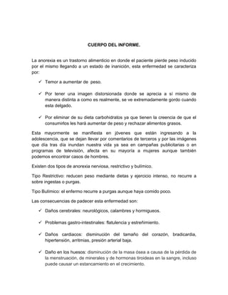 CUERPO DEL INFORME.
La anorexia es un trastorno alimenticio en donde el paciente pierde peso inducido
por el mismo llegando a un estado de inanición, esta enfermedad se caracteriza
por:
 Temor a aumentar de peso.
 Por tener una imagen distorsionada donde se aprecia a sí mismo de
manera distinta a como es realmente, se ve extremadamente gordo cuando
esta delgado.
 Por eliminar de su dieta carbohidratos ya que tienen la creencia de que el
consumirlos les hará aumentar de peso y rechazar alimentos grasos.
Esta mayormente se manifiesta en jóvenes que están ingresando a la
adolescencia, que se dejan llevar por comentarios de terceros y por las imágenes
que día tras día inundan nuestra vida ya sea en campañas publicitarias o en
programas de televisión, afecta en su mayoría a mujeres aunque también
podemos encontrar casos de hombres.
Existen dos tipos de anorexia nerviosa, restrictivo y bulímico.
Tipo Restrictivo: reducen peso mediante dietas y ejercicio intenso, no recurre a
sobre ingestas o purgas.
Tipo Bulímico: el enfermo recurre a purgas aunque haya comido poco.
Las consecuencias de padecer esta enfermedad son:
 Daños cerebrales: neurológicos, calambres y hormigueos.
 Problemas gastro-intestinales: flatulencia y estreñimiento.
 Daños cardiacos: disminución del tamaño del corazón, bradicardia,
hipertensión, arritmias, presión arterial baja.
 Daño en los huesos: disminución de la masa ósea a causa de la pérdida de
la menstruación, de minerales y de hormonas tiroideas en la sangre, incluso
puede causar un estancamiento en el crecimiento.
 
