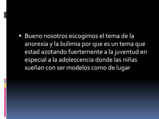 Bueno nosotros escogimos el tema de la anorexia y la bulimia por que es un tema que estad azotando fuertemente a la juventud en especial a la adolescencia donde las niñas sueñan con ser modelos como de lugar 