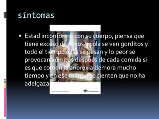 síntomasEstad inconforme con su cuerpo, piensa que tiene exceso de senos y cola se ven gorditos y todo el tiempo ellas se pesan y lo peor se provocan vómitos después de cada comida si es que comen la anorexia demora mucho tiempo y en ese tiempo se sienten que no ha adelgazado lo suficiente 