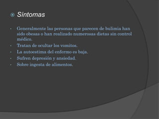    Síntomas

•   Generalmente las personas que parecen de bulimia han
    sido obesas o han realizado numerosas dietas sin control
    médico.
•   Tratan de ocultar los vomitos.
•   La autoestima del enfermo es baja.
•   Sufren depresión y ansiedad.
•   Sobre ingesta de alimentos.
 