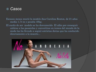    Casos

Escasos meses murió la modelo Ana Carolina Reston, de 21 años
    medía 1,74 m y pesaba 40kg.
El sueño de ser modelo se ha desvanecido. El afán por conseguir
    subirse a las pasarelas y convertirse en iconos del mundo de la
    moda las ha llevado a seguir estrictas dietas que ha conducido
    directamente a la muerte...
 