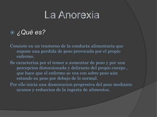    ¿Qué es?

Consiste en un trastorno de la conducta alimentaria que
   supone una perdida de peso provocada por el propio
   enfermo.
Se caracteriza por el temor a aumentar de peso y por una
   percepcion distorsionada y delirante del propio cuerpo ,
   que hace que el enfermo se vea con sobre peso aún
   estando su peso por debajo de lo normal.
Por ello inicia una disminucion progresiva del peso mediante
   ayunos y reduccion de la ingesta de alimentos.
 