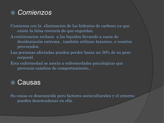    Comienzos
Comienza con la eliminacion de los hidratos de carbono ya que
    existe la falsa creencia de que engordan.
A continuacion rechazo a los liquidos llevando a casos de
    desidratación extrema , también utilizan laxantes, o vomitos
    provocados.
Las personas afectadas pueden perder hasta un 50% de su peso
    corporal.
Esta enfermedad se asocia a enfermedades psicologicas que
    provocan cambios de comportamiento...


   Causas
Su causa es desconocida pero factores socioculturales y el entorno
   pueden desencadenar en ella.
 