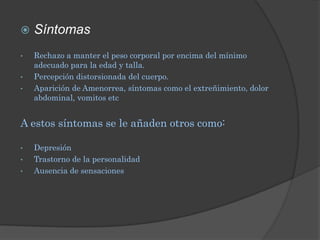    Síntomas
•   Rechazo a manter el peso corporal por encima del mínimo
    adecuado para la edad y talla.
•   Percepción distorsionada del cuerpo.
•   Aparición de Amenorrea, síntomas como el extreñimiento, dolor
    abdominal, vomitos etc


A estos síntomas se le añaden otros como:

•   Depresión
•   Trastorno de la personalidad
•   Ausencia de sensaciones
 