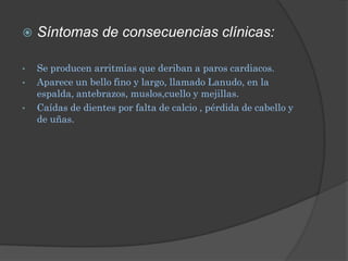    Síntomas de consecuencias clínicas:

•   Se producen arritmias que deriban a paros cardiacos.
•   Aparece un bello fino y largo, llamado Lanudo, en la
    espalda, antebrazos, muslos,cuello y mejillas.
•   Caídas de dientes por falta de calcio , pérdida de cabello y
    de uñas.
 