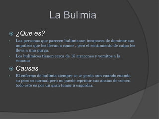    ¿Que es?
•   Las personas que parecen bulimia son incapaces de dominar sus
    impulsos que les llevan a comer , pero el sentimiento de culpa les
    lleva a una purga.
•   Los bulímicos tienen cerca de 15 atracones y vomitos a la
    semana

   Causas
•   El enfermo de bulimia siempre se ve gordo aun cuando cuando
    su peso es normal pero no puede reprimir sus ansias de comer,
    todo esto es por un gran temor a engordar.
 